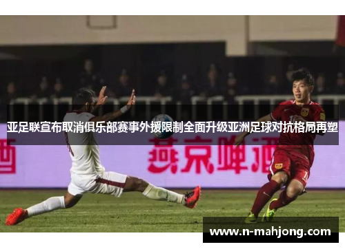 亚足联宣布取消俱乐部赛事外援限制全面升级亚洲足球对抗格局再塑 亚足联宣布取消俱乐部赛事外援限制全面升级亚洲足球对抗格局再塑
