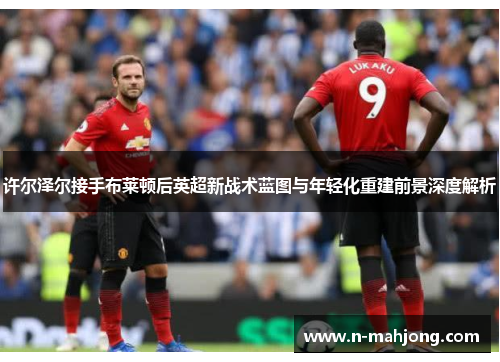 许尔泽尔接手布莱顿后英超新战术蓝图与年轻化重建前景深度解析 许尔泽尔接手布莱顿后英超新战术蓝图与年轻化重建前景深度解析
